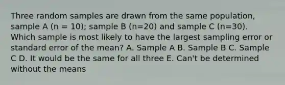 Three random samples are drawn from the same population, sample A (n = 10); sample B (n=20) and sample C (n=30). Which sample is most likely to have the largest sampling error or standard error of the mean? A. Sample A B. Sample B C. Sample C D. It would be the same for all three E. Can't be determined without the means