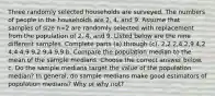 Three randomly selected households are surveyed. The numbers of people in the households are 2​, 4​, and 9. Assume that samples of size n=2 are randomly selected with replacement from the population of 2​, 4​, and 9. Listed below are the nine different samples. Complete parts​ (a) through​ (c). 2​,2 2​,4 2​,9 4​,2 4​,4 4​,9 9​,2 9​,4 9​,9 b. Compare the population median to the mean of the sample medians. Choose the correct answer below. c. Do the sample medians target the value of the population​ median? In​ general, do sample medians make good estimators of population​ medians? Why or why​ not?