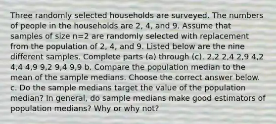 Three randomly selected households are surveyed. The numbers of people in the households are 2​, 4​, and 9. Assume that samples of size n=2 are randomly selected with replacement from the population of 2​, 4​, and 9. Listed below are the nine different samples. Complete parts​ (a) through​ (c). 2​,2 2​,4 2​,9 4​,2 4​,4 4​,9 9​,2 9​,4 9​,9 b. Compare the population median to the mean of the sample medians. Choose the correct answer below. c. Do the sample medians target the value of the population​ median? In​ general, do sample medians make good estimators of population​ medians? Why or why​ not?