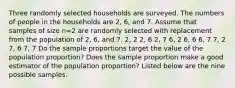 Three randomly selected households are surveyed. The numbers of people in the households are 2​, 6​, and 7. Assume that samples of size n=2 are randomly selected with replacement from the population of 2​, 6​, and 7. 2, 2 2, 6 2, 7 6, 2 6, 6 6, 7 7, 2 7, 6 7, 7 Do the sample proportions target the value of the population​ proportion? Does the sample proportion make a good estimator of the population​ proportion? Listed below are the nine possible samples.