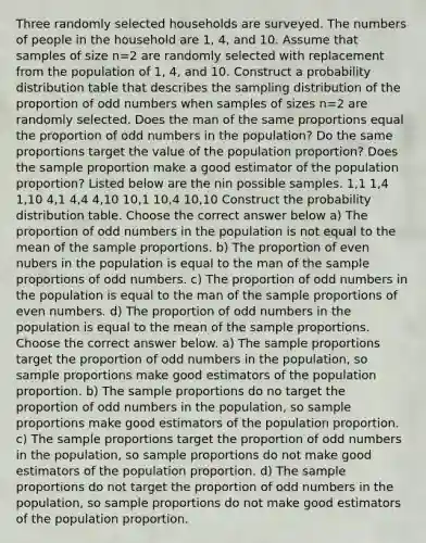 Three randomly selected households are surveyed. The numbers of people in the household are 1, 4, and 10. Assume that samples of size n=2 are randomly selected with replacement from the population of 1, 4, and 10. Construct a probability distribution table that describes the sampling distribution of the proportion of odd numbers when samples of sizes n=2 are randomly selected. Does the man of the same proportions equal the proportion of odd numbers in the population? Do the same proportions target the value of the population proportion? Does the sample proportion make a good estimator of the population proportion? Listed below are the nin possible samples. 1,1 1,4 1,10 4,1 4,4 4,10 10,1 10,4 10,10 Construct the probability distribution table. Choose the correct answer below a) The proportion of odd numbers in the population is not equal to the mean of the sample proportions. b) The proportion of even nubers in the population is equal to the man of the sample proportions of odd numbers. c) The proportion of odd numbers in the population is equal to the man of the sample proportions of even numbers. d) The proportion of odd numbers in the population is equal to the mean of the sample proportions. Choose the correct answer below. a) The sample proportions target the proportion of odd numbers in the population, so sample proportions make good estimators of the population proportion. b) The sample proportions do no target the proportion of odd numbers in the population, so sample proportions make good estimators of the population proportion. c) The sample proportions target the proportion of odd numbers in the population, so sample proportions do not make good estimators of the population proportion. d) The sample proportions do not target the proportion of odd numbers in the population, so sample proportions do not make good estimators of the population proportion.