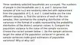 Three randomly selected households are surveyed. The numbers of people in the households are 2​, 6​, and 7. Assume that samples of size n=2 are randomly selected with replacement from the population of 2​, 6​, and 7. Listed below are the nine different samples. a. Find the variance of each of the nine​ samples, then summarize the sampling distribution of the variances in the format of a table representing the probability distribution of the distinct variance values. b. Compare the population variance to the mean of the sample variances. Choose the correct answer below. c. Do the sample variances target the value of the population​ variance? In​ general, do sample variances make good estimators of population​ variances? Why or why​ not?