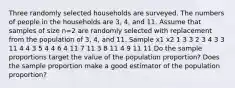 Three randomly selected households are surveyed. The numbers of people in the households are 3​, 4​, and 11. Assume that samples of size n=2 are randomly selected with replacement from the population of 3​, 4​, and 11. Sample x1 x2 1 3 3 2 3 4 3 3 11 4 4 3 5 4 4 6 4 11 7 11 3 8 11 4 9 11 11 Do the sample proportions target the value of the population​ proportion? Does the sample proportion make a good estimator of the population​ proportion?