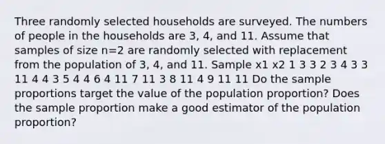 Three randomly selected households are surveyed. The numbers of people in the households are 3​, 4​, and 11. Assume that samples of size n=2 are randomly selected with replacement from the population of 3​, 4​, and 11. Sample x1 x2 1 3 3 2 3 4 3 3 11 4 4 3 5 4 4 6 4 11 7 11 3 8 11 4 9 11 11 Do the sample proportions target the value of the population​ proportion? Does the sample proportion make a good estimator of the population​ proportion?