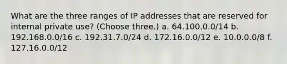 What are the three ranges of IP addresses that are reserved for internal private use? (Choose three.) a. 64.100.0.0/14 b. 192.168.0.0/16 c. 192.31.7.0/24 d. 172.16.0.0/12 e. 10.0.0.0/8 f. 127.16.0.0/12