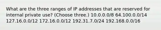 What are the three ranges of IP addresses that are reserved for internal private use? (Choose three.) 10.0.0.0/8 64.100.0.0/14 127.16.0.0/12 172.16.0.0/12 192.31.7.0/24 192.168.0.0/16