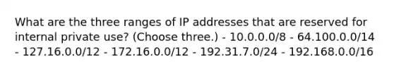 What are the three ranges of IP addresses that are reserved for internal private use? (Choose three.) - 10.0.0.0/8 - 64.100.0.0/14 - 127.16.0.0/12 - 172.16.0.0/12 - 192.31.7.0/24 - 192.168.0.0/16