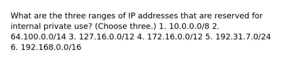 What are the three ranges of IP addresses that are reserved for internal private use? (Choose three.) 1. 10.0.0.0/8 2. 64.100.0.0/14 3. 127.16.0.0/12 4. 172.16.0.0/12 5. 192.31.7.0/24 6. 192.168.0.0/16