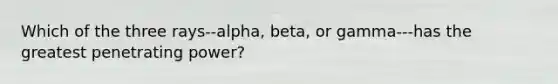 Which of the three rays--alpha, beta, or gamma---has the greatest penetrating power?