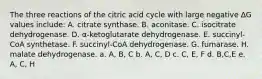 The three reactions of the citric acid cycle with large negative ∆G values include: A. citrate synthase. B. aconitase. C. isocitrate dehydrogenase. D. α-ketoglutarate dehydrogenase. E. succinyl-CoA synthetase. F. succinyl-CoA dehydrogenase. G. fumarase. H. malate dehydrogenase. a. A, B, C b. A, C, D c. C, E, F d. B,C,E e. A, C, H