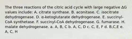 The three reactions of the citric acid cycle with large negative ∆G values include: A. citrate synthase. B. aconitase. C. isocitrate dehydrogenase. D. α-ketoglutarate dehydrogenase. E. succinyl-CoA synthetase. F. succinyl-CoA dehydrogenase. G. fumarase. H. malate dehydrogenase. a. A, B, C b. A, C, D c. C, E, F d. B,C,E e. A, C, H