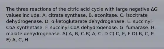 The three reactions of the citric acid cycle with large negative ΔG values include: A. citrate synthase. B. aconitase. C. isocitrate dehydrogenase. D. α-ketoglutarate dehydrogenase. E. succinyl-CoA synthetase. F. succinyl-CoA dehydrogenase. G. fumarase. H. malate dehydrogenase. A) A, B, C B) A, C, D C) C, E, F D) B, C, E E) A, C, H