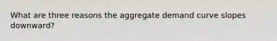 What are three reasons the aggregate demand curve slopes downward?