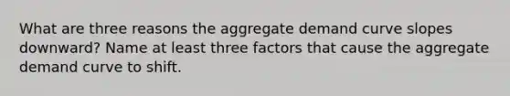 What are three reasons the aggregate demand curve slopes downward? Name at least three factors that cause the aggregate demand curve to shift.