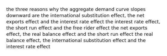 the three reasons why the aggregate demand curve slopes downward are the international substitution effect, the net exports effect and the interest rate effect the interest rate effect, the short run effect and the free rider effect the net exports effect, the real balance effect and the short run effect the real balance effect, the international substitution effect and the interest rate effect