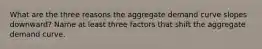 What are the three reasons the aggregate demand curve slopes downward? Name at least three factors that shift the aggregate demand curve.