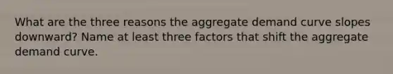 What are the three reasons the aggregate demand curve slopes downward? Name at least three factors that shift the aggregate demand curve.