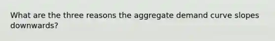 What are the three reasons the aggregate demand curve slopes downwards?