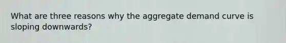 What are three reasons why the aggregate demand curve is sloping downwards?