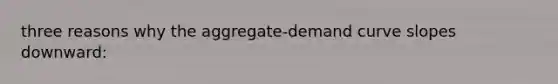 three reasons why the aggregate-demand curve slopes downward: