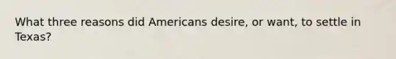 What three reasons did Americans desire, or want, to settle in Texas?