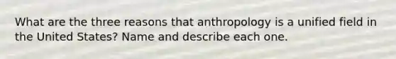 What are the three reasons that anthropology is a unified field in the United States? Name and describe each one.