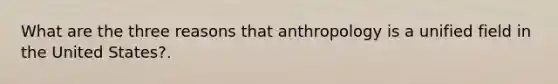 What are the three reasons that anthropology is a unified field in the United States?.