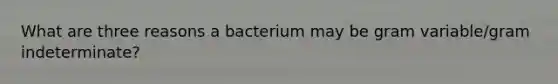 What are three reasons a bacterium may be gram variable/gram indeterminate?