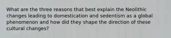 What are the three reasons that best explain the Neolithic changes leading to domestication and sedentism as a global phenomenon and how did they shape the direction of these cultural changes?