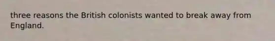 three reasons the British colonists wanted to break away from England.