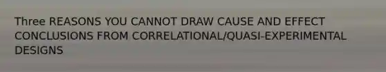 Three REASONS YOU CANNOT DRAW CAUSE AND EFFECT CONCLUSIONS FROM CORRELATIONAL/QUASI-EXPERIMENTAL DESIGNS