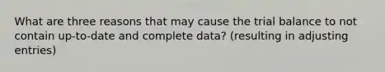 What are three reasons that may cause the trial balance to not contain up-to-date and complete data? (resulting in adjusting entries)