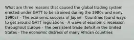 What are three reasons that caused the global trading system erected under GATT to be strained during the 1980s and early 1990s? - The economic success of Japan - Countries found ways to get around GATT regulations - A wave of economic recession throughout Europe - The persistent trade deficit in the United States - The economic distress of many African countries