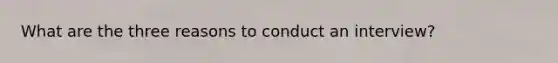 What are the three reasons to conduct an interview?