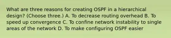 What are three reasons for creating OSPF in a hierarchical design? (Choose three.) A. To decrease routing overhead B. To speed up convergence C. To confine network instability to single areas of the network D. To make configuring OSPF easier