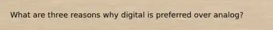 What are three reasons why digital is preferred over analog?