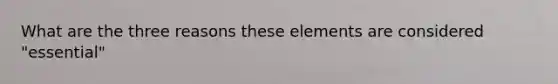 What are the three reasons these elements are considered "essential"