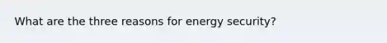 What are the three reasons for energy security?