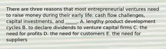 There are three reasons that most entrepreneurial ventures need to raise money during their early​ life: cash flow​ challenges, capital​ investments, and​ _____. A. lengthy product development cycles B. to declare dividends to venture capital firms C. the need for profits D. the need for customers E. the need for suppliers