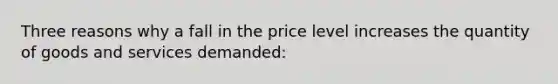 Three reasons why a fall in the price level increases the quantity of goods and services demanded: