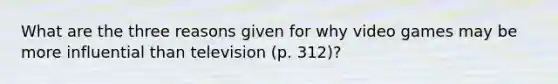 What are the three reasons given for why video games may be more influential than television (p. 312)?