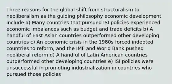 Three reasons for the global shift from structuralism to neoliberalism as the guiding philosophy economic development include a) Many countries that pursued ISI policies experienced economic imbalances such as budget and trade deficits b) A handful of East Asian countries outperformed other developing countries c) An economic crisis in the 1980s forced indebted countries to reform, and the IMF and World Bank pushed neoliberal reform d) A handful of Latin American countries outperformed other developing countries e) ISI policies were unsuccessful in promoting industrialization in countries who pursued those policies