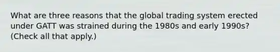 What are three reasons that the global trading system erected under GATT was strained during the 1980s and early 1990s? (Check all that apply.)