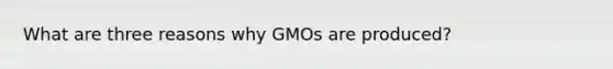 What are three reasons why GMOs are produced?