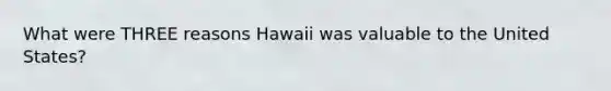 What were THREE reasons Hawaii was valuable to the United States?