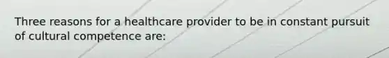 Three reasons for a healthcare provider to be in constant pursuit of cultural competence are: