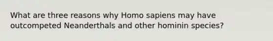 What are three reasons why Homo sapiens may have outcompeted Neanderthals and other hominin species?