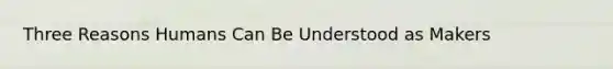 Three Reasons Humans Can Be Understood as Makers