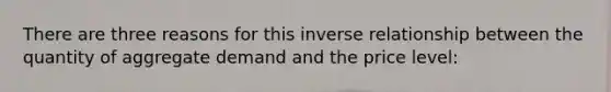 There are three reasons for this inverse relationship between the quantity of aggregate demand and the price level: