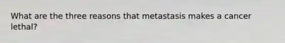 What are the three reasons that metastasis makes a cancer lethal?